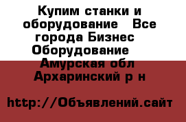 Купим станки и оборудование - Все города Бизнес » Оборудование   . Амурская обл.,Архаринский р-н